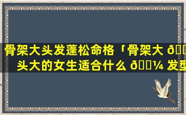 骨架大头发蓬松命格「骨架大 🐶 头大的女生适合什么 🌼 发型」